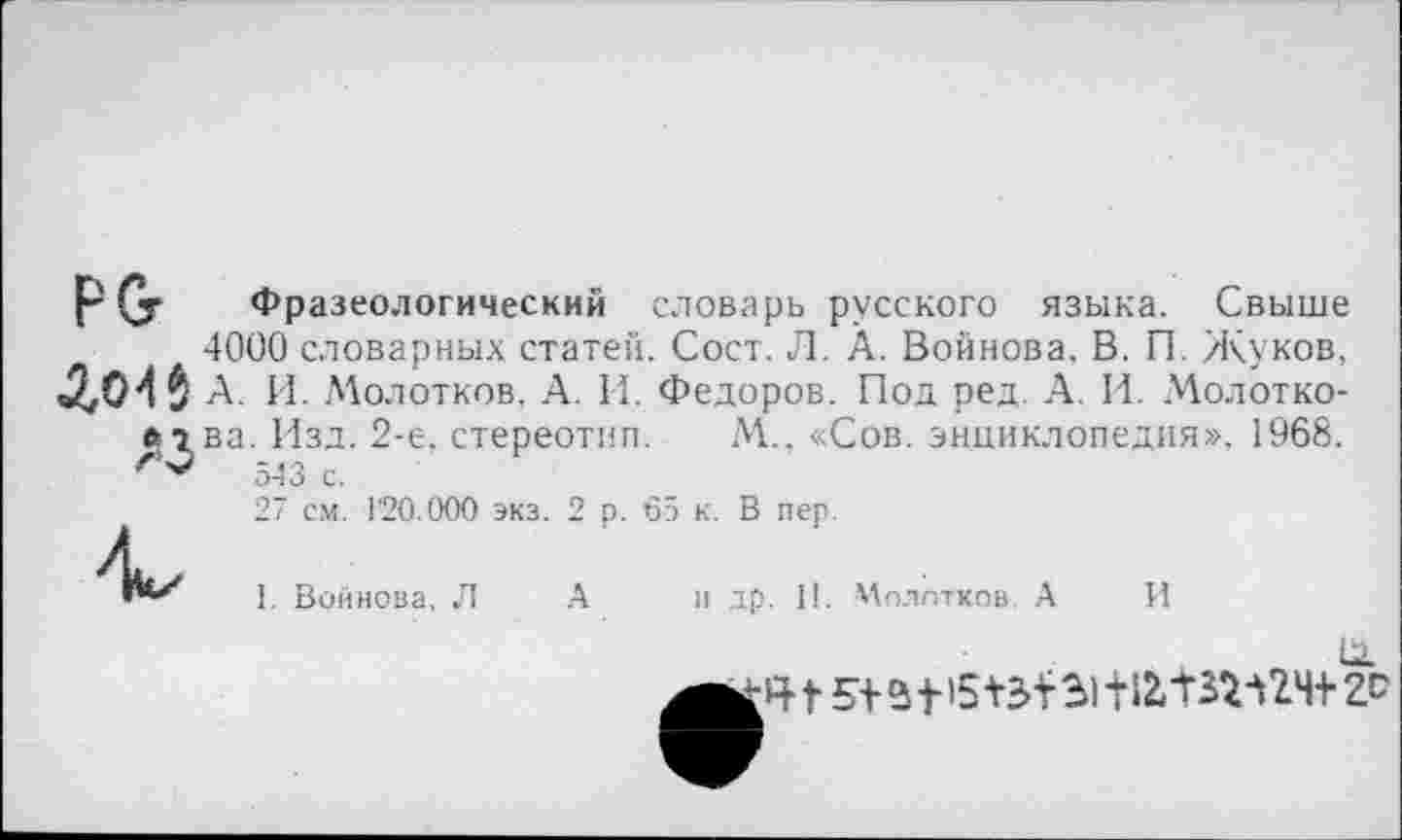 ﻿РСг Фразеологический словарь русского языка. Свыше 4000 словарных статей. Сост. Л. А. Войнова. В. П. Жуков, А. И. А'колотков, А. И. Федоров. Под ред. А. И. Молотко-лгва. Изд. 2-е, стереотип. М.. «Сов. энциклопедия». 1968. 543 с.
27 см. Г20.000 экз. 2 р. 65 к. В пер.
1. Войнова. Л А п др. II. Молотков. А

И
г Ч Г 5+ 51'5	3) 112, твг Л 24+